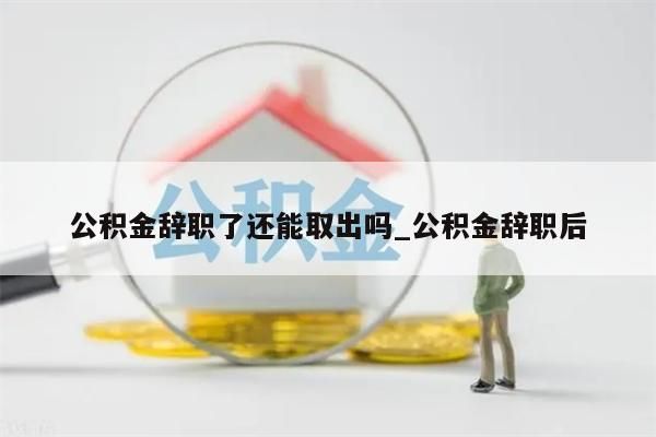 公积金辞职了还能取出吗_公积金辞职后